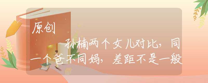 原创
            孙楠两个女儿对比，同一个爸不同妈，差距不是一般的大