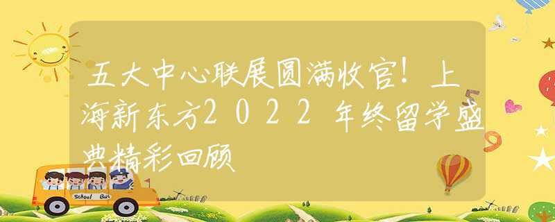 五大中心联展圆满收官！上海新东方2022年终留学盛典精彩回顾