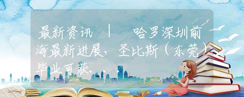 最新资讯 | 哈罗深圳前海最新进展，圣比斯（东莞）毕业可获...