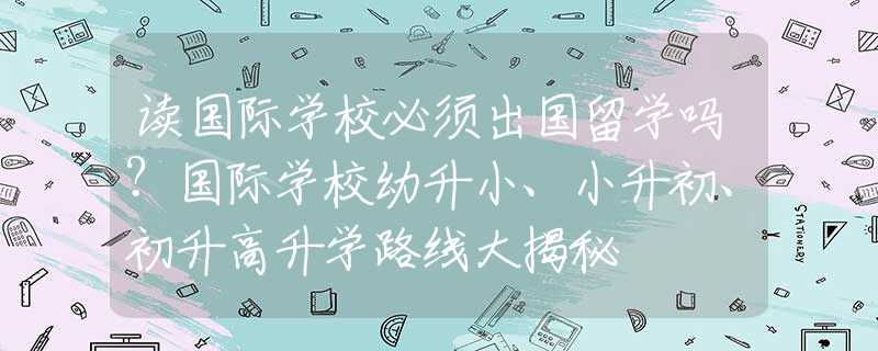 读国际学校必须出国留学吗？国际学校幼升小、小升初、初升高升学路线大揭秘