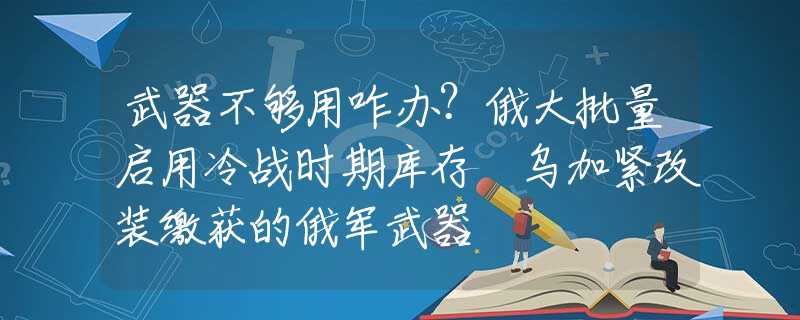 武器不够用咋办？俄大批量启用冷战时期库存 乌加紧改装缴获的俄军武器