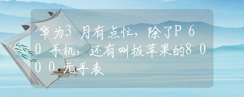 华为3月有点忙，除了P60手机，还有叫板苹果的8000元手表