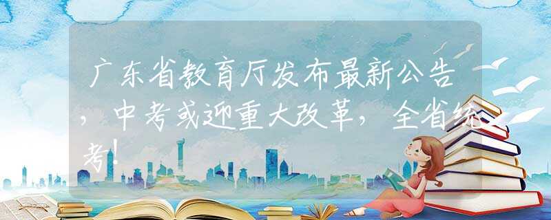 广东省教育厅发布最新公告，中考或迎重大改革，全省统考！