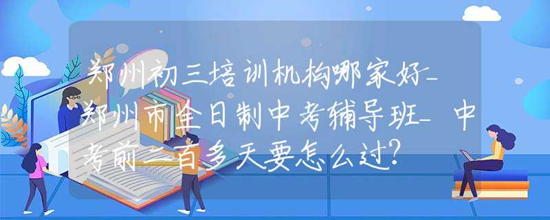 郑州初三培训机构哪家好_郑州市全日制中考辅导班_中考前二百多天要怎么过？