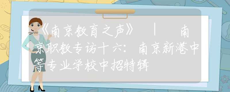 《南京教育之声》 | 南京职教专访十六：南京新港中等专业学校中招特辑