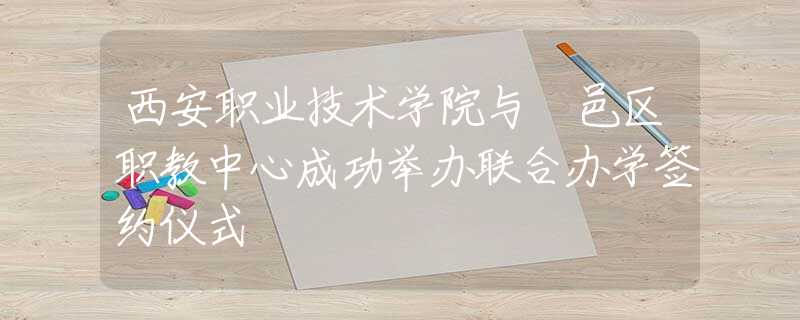 西安职业技术学院与鄠邑区职教中心成功举办联合办学签约仪式