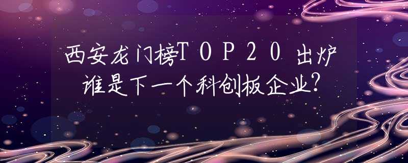 西安龙门榜TOP20出炉 谁是下一个科创板企业？