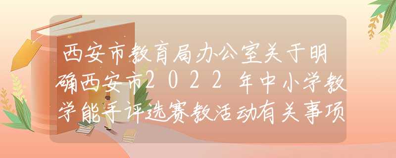 西安市教育局办公室关于明确西安市2022年中小学教学能手评选赛教活动有关事项的通知