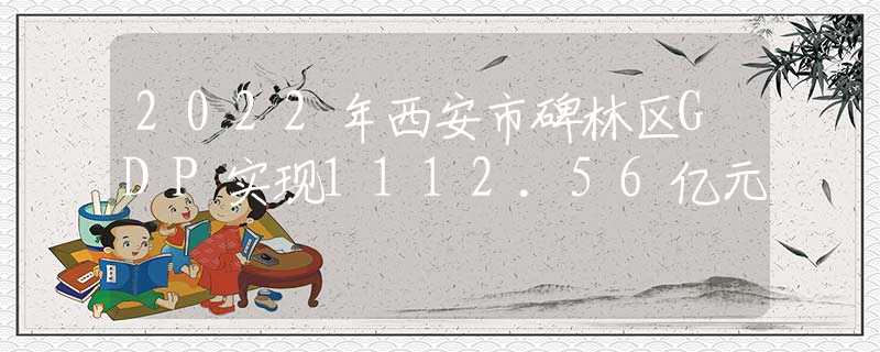 2022年西安市碑林区GDP实现1112.56亿元