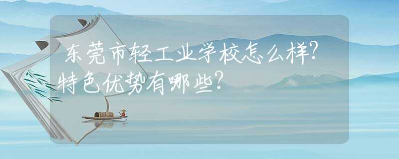 东莞市轻工业学校怎么样？特色优势有哪些？