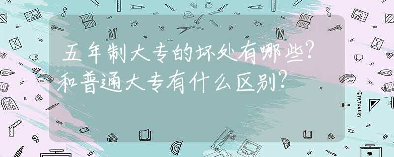 五年制大专的坏处有哪些？和普通大专有什么区别？