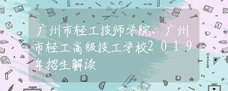 广州市轻工技师学院、广州市轻工高级技工学校2019年招生解读