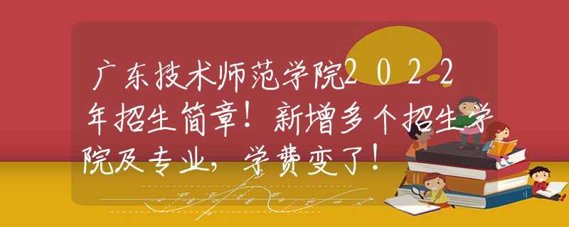 广东技术师范学院2022年招生简章！新增多个招生学院及专业，学费变了！
