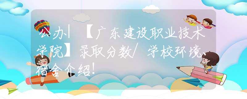 公办|【广东建设职业技术学院】录取分数/学校环境、宿舍介绍！