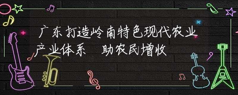 广东打造岭南特色现代农业产业体系 助农民增收