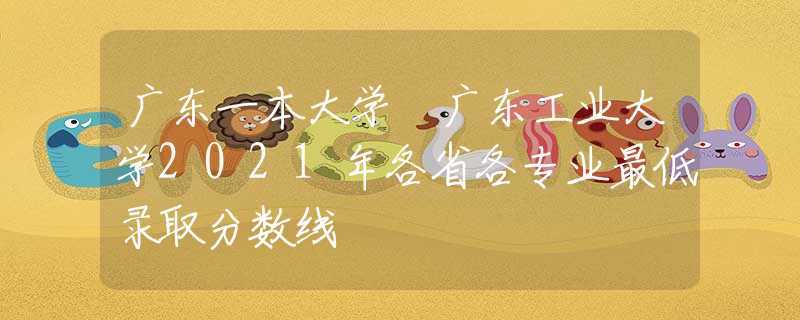 广东一本大学 广东工业大学2021年各省各专业最低录取分数线