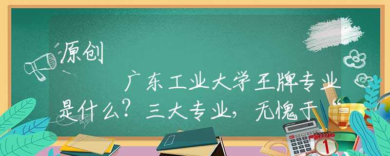 原创
            广东工业大学王牌专业是什么？三大专业，无愧于“王牌”二字！