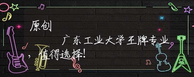 原创
            广东工业大学王牌专业，值得选择！