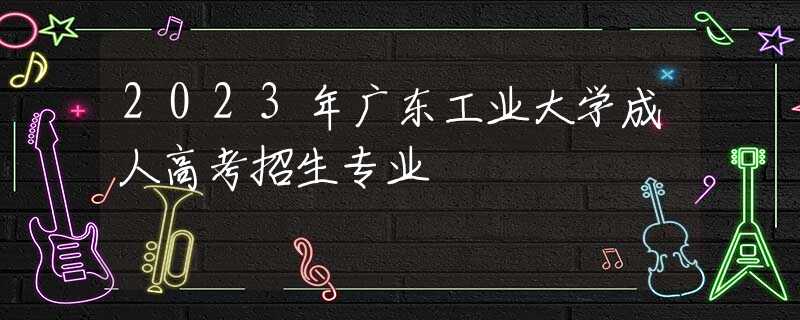 2023年广东工业大学成人高考招生专业