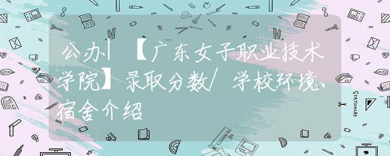 公办|【广东女子职业技术学院】录取分数/学校环境、宿舍介绍