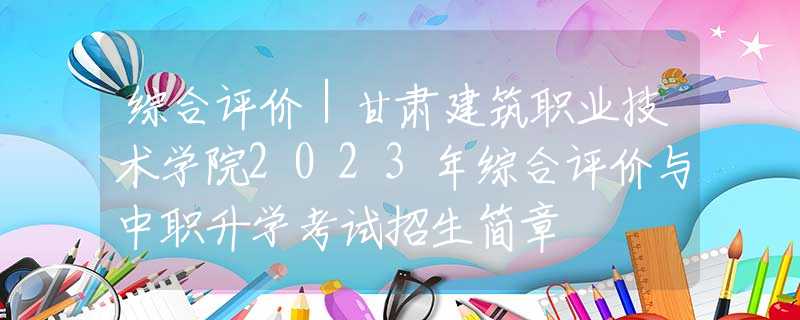 综合评价｜甘肃建筑职业技术学院2023年综合评价与中职升学考试招生简章