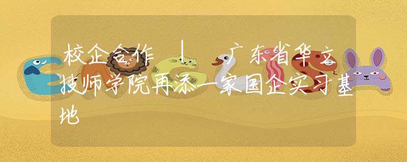 校企合作 | 广东省华立技师学院再添一家国企实习基地