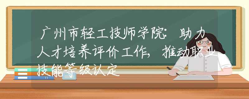 广州市轻工技师学院:助力人才培养评价工作,推动职业技能等级认定