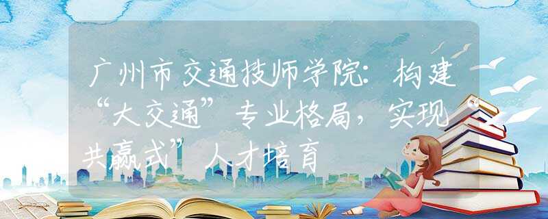 广州市交通技师学院：构建“大交通”专业格局，实现“共赢式”人才培育