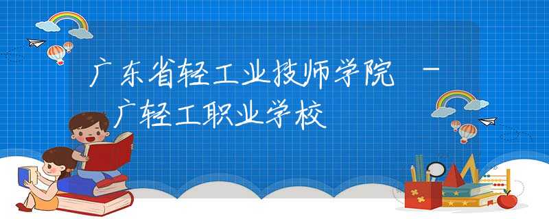 广东省轻工业技师学院 - 广轻工职业学校