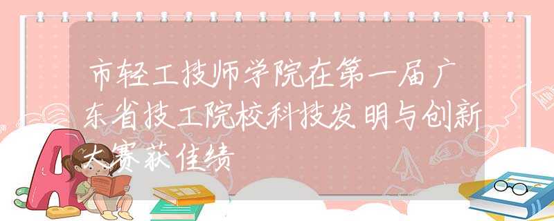 市轻工技师学院在第一届广东省技工院校科技发明与创新大赛获佳绩