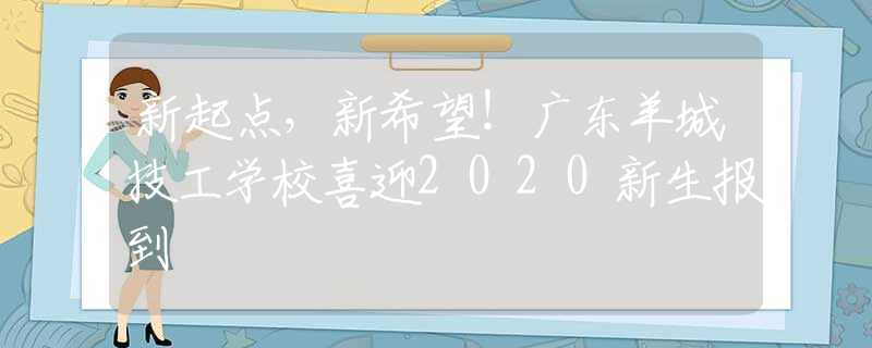 新起点，新希望！广东羊城技工学校喜迎2020新生报到