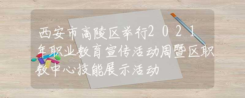 西安市高陵区举行2021年职业教育宣传活动周暨区职教中心技能展示活动