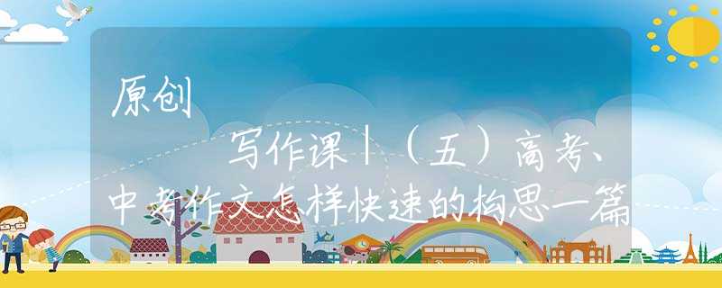原创
            写作课｜（五）高考、中考作文怎样快速的构思一篇小哥？