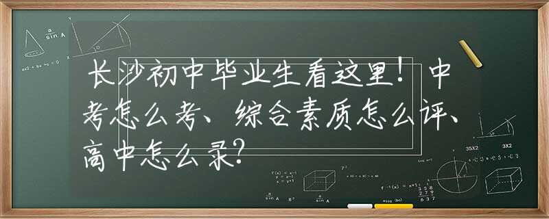 长沙初中毕业生看这里!中考怎么考、综合素质怎么评、高中怎么录?