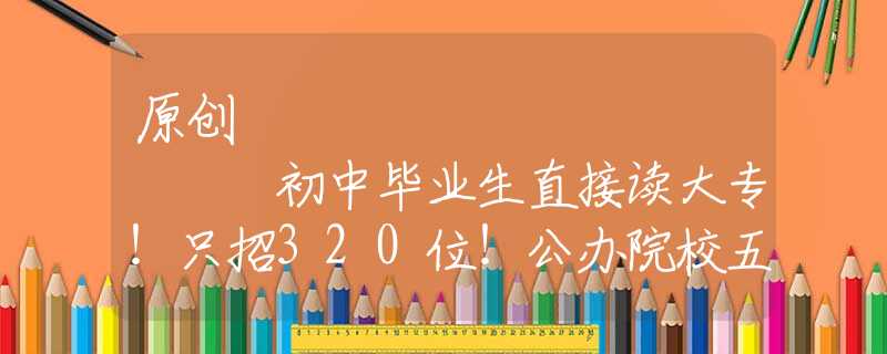原创
            初中毕业生直接读大专！只招320位！公办院校五年制大专火热招生～