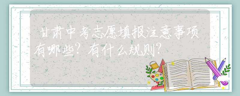 甘肃中考志愿填报注意事项有哪些？有什么规则？