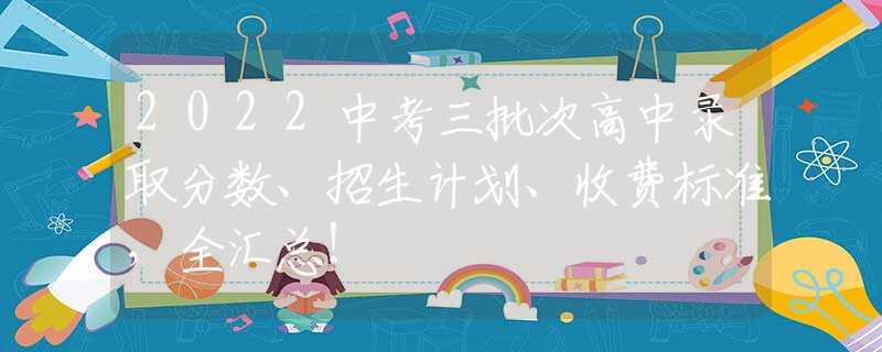 2022中考三批次高中录取分数、招生计划、收费标准，全汇总！