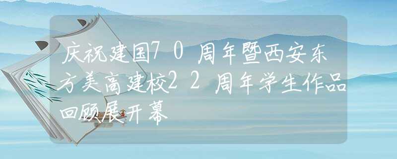 庆祝建国70周年暨西安东方美高建校22周年学生作品回顾展开幕