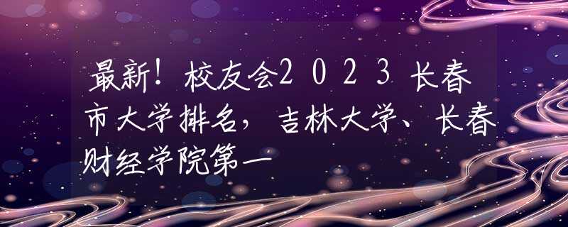 最新！校友会2023长春市大学排名，吉林大学、长春财经学院第一
