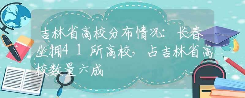 吉林省高校分布情况：长春坐拥41所高校，占吉林省高校数量六成