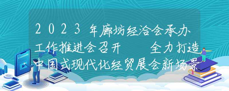 2023年廊坊经洽会承办工作推进会召开  全力打造中国式现代化经贸展会新场景 确保廊洽会实现革命性根本性转变 李国勇出席并讲话