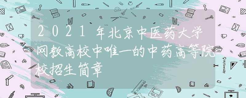 2021年北京中医药大学网教高校中唯一的中药高等院校招生简章