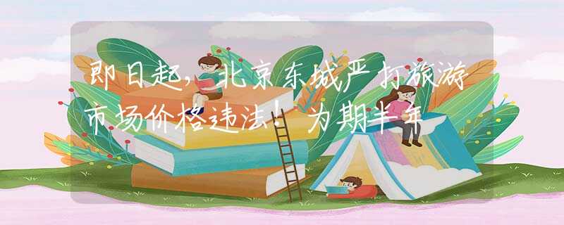 即日起，北京东城严打旅游市场价格违法！为期半年