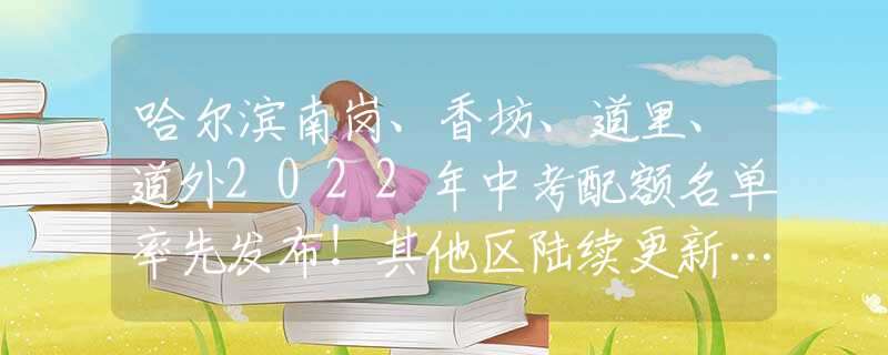 哈尔滨南岗、香坊、道里、道外2022年中考配额名单率先发布！其他区陆续更新……
