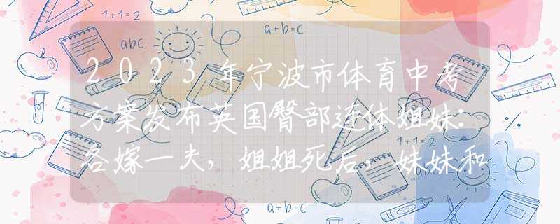 2023年宁波市体育中考方案发布英国臀部连体姐妹：各嫁一夫，姐姐死后，妹妹和遗体共存2天去世