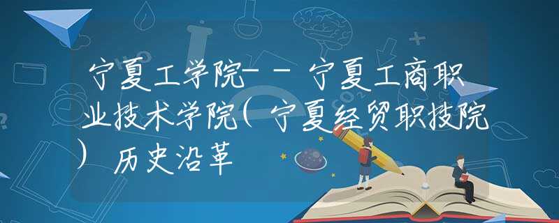 宁夏工学院--宁夏工商职业技术学院(宁夏经贸职技院)历史沿革