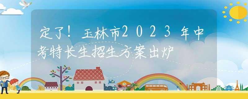 定了！玉林市2023年中考特长生招生方案出炉