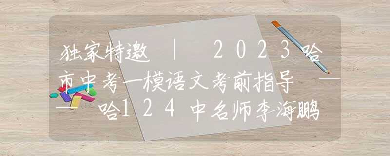 独家特邀 | 2023哈市中考一模语文考前指导 —— 哈124中名师李海鹏