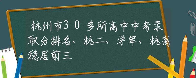 杭州市30多所高中中考录取分排名，杭二、学军、杭高稳居前三