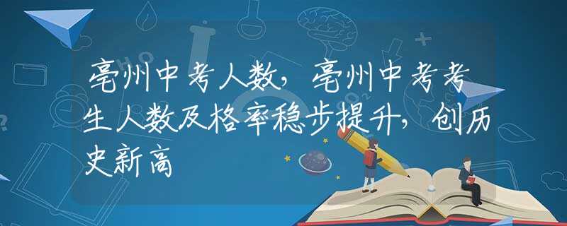 亳州中考人数，亳州中考考生人数及格率稳步提升，创历史新高